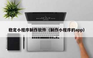 范县稳定小程序制作软件（制作小程序的app）